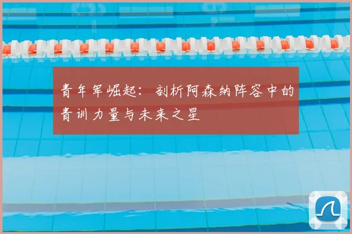 青年军崛起：剖析阿森纳阵容中的青训力量与未来之星