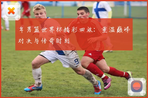 年男篮世界杯精彩回放：重温巅峰对决与传奇时刻