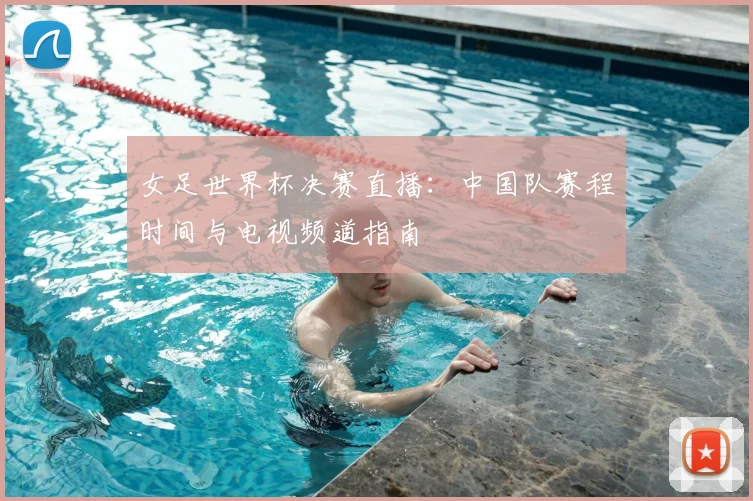 女足世界杯决赛直播:中国队赛程时间与电视频道指南