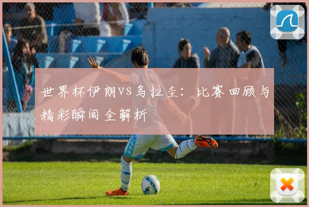 世界杯伊朗vs乌拉圭：比赛回顾与精彩瞬间全解析