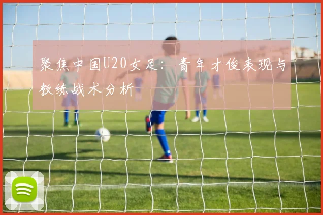 聚焦中国U20女足:青年才俊表现与教练战术分析
