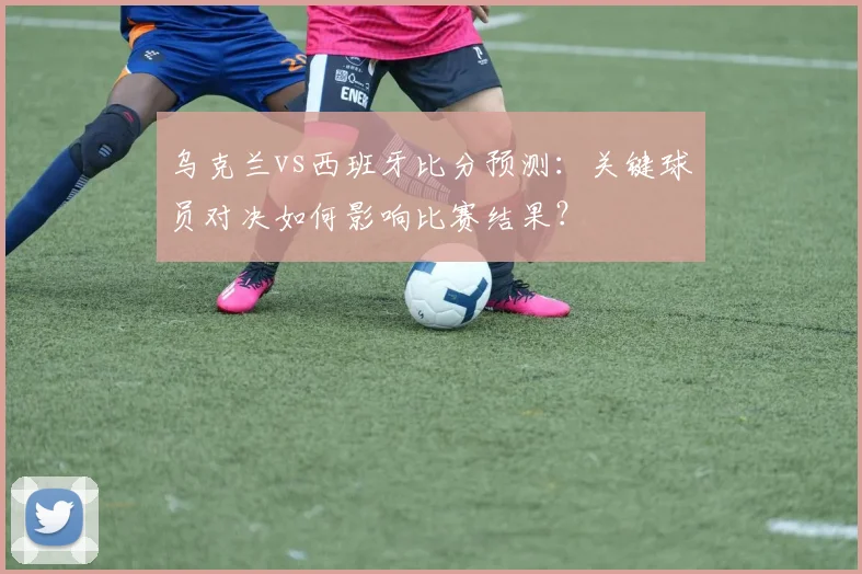 乌克兰vs西班牙比分预测:关键球员对决如何影响比赛结果?