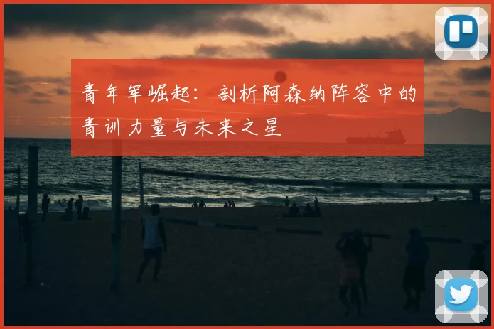 青年军崛起：剖析阿森纳阵容中的青训力量与未来之星