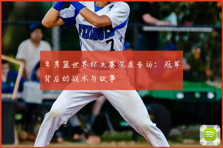 年男篮世界杯决赛深度专访：冠军背后的战术与故事