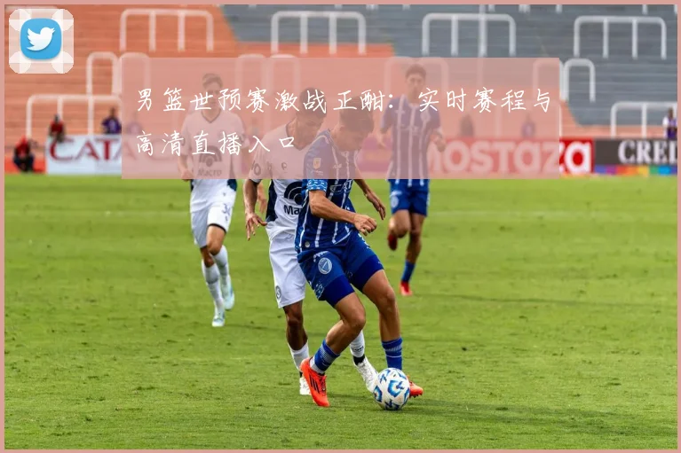 男篮世预赛激战正酣：实时赛程与高清直播入口