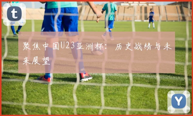 聚焦中国U23亚洲杯：历史战绩与未来展望