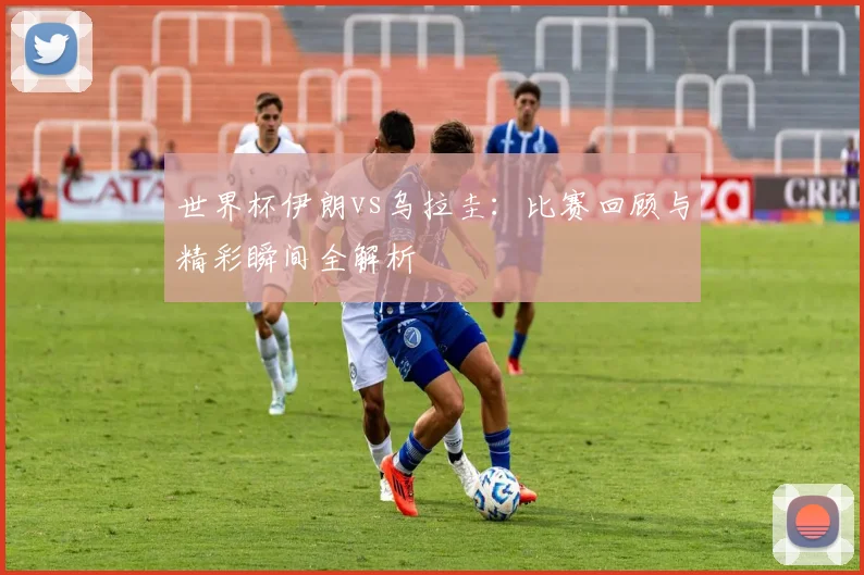 世界杯伊朗vs乌拉圭：比赛回顾与精彩瞬间全解析
