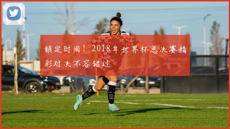 锁定时间!2018年世界杯总决赛精彩对决不容错过