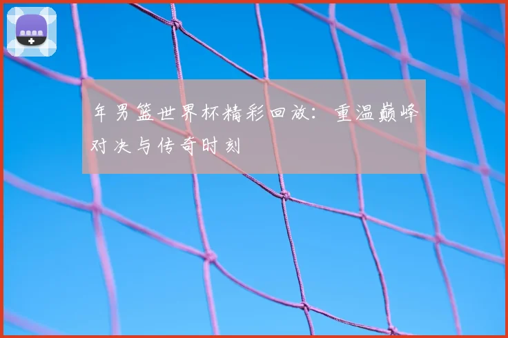 年男篮世界杯精彩回放：重温巅峰对决与传奇时刻