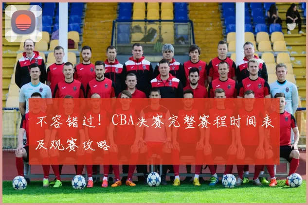 不容错过！CBA决赛完整赛程时间表及观赛攻略