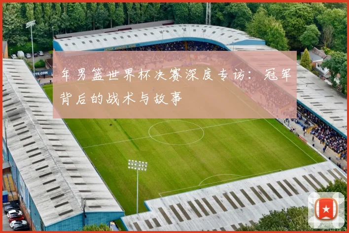 年男篮世界杯决赛深度专访：冠军背后的战术与故事