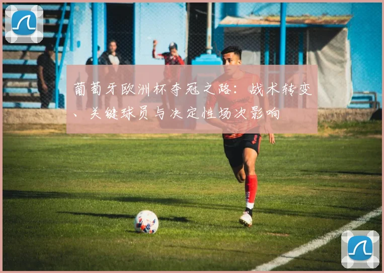 葡萄牙欧洲杯夺冠之路：战术转变、关键球员与决定性场次影响