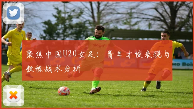 聚焦中国U20女足：青年才俊表现与教练战术分析