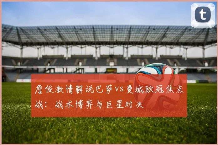 詹俊激情解说巴萨vs曼城欧冠焦点战：战术博弈与巨星对决