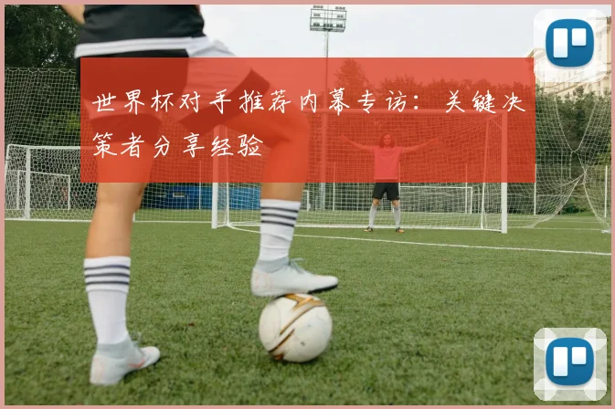 世界杯对手推荐内幕专访：关键决策者分享经验